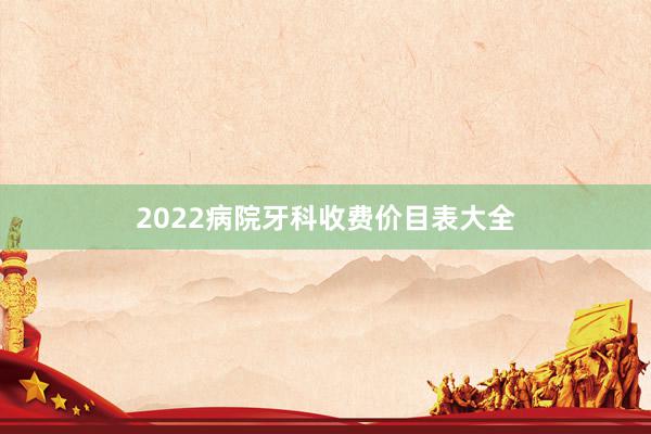 2022病院牙科收费价目表大全