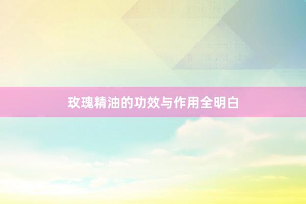 玫瑰精油的功效与作用全明白