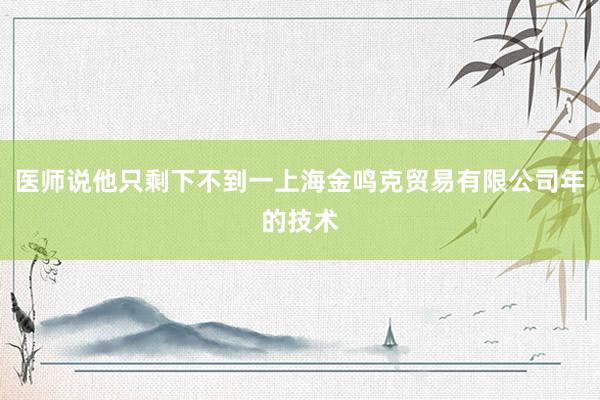 医师说他只剩下不到一上海金鸣克贸易有限公司年的技术