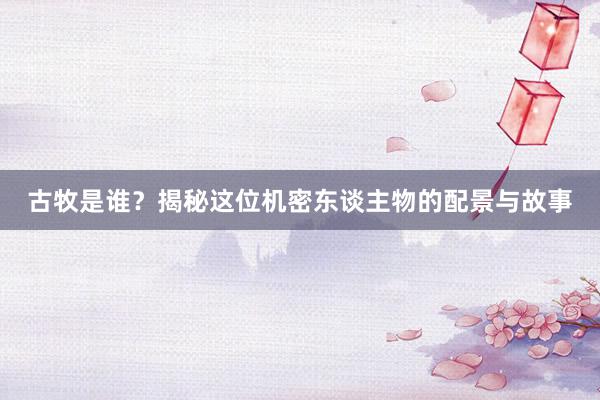 古牧是谁？揭秘这位机密东谈主物的配景与故事